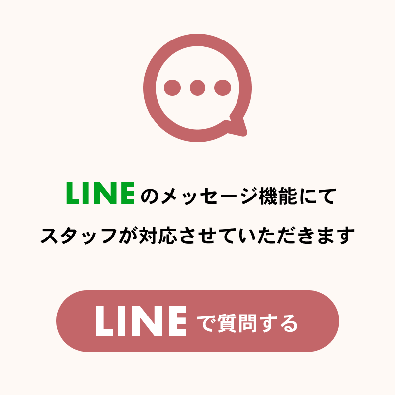 LINEのメッセージ機能にてスタッフが対応させていただきます。LINEで質問する